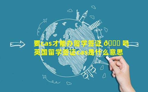 要cas才能办留学签证 🐎 吗 英国留学签证cas是什么意思